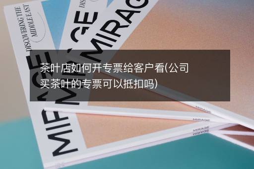 茶叶店如何开专票给客户看(公司买茶叶的专票可以抵扣吗)