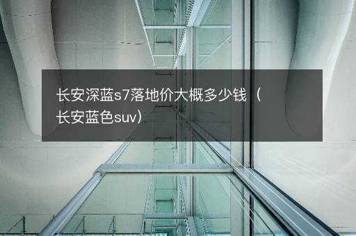 长安深蓝s7落地价大概多少钱（长安蓝色suv）