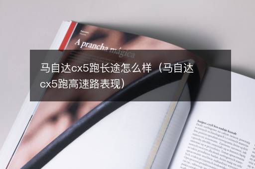 马自达cx5跑长途怎么样（马自达cx5跑高速路表现）