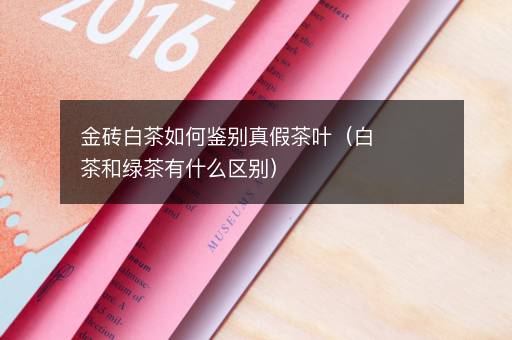 金砖白茶如何鉴别真假茶叶（白茶和绿茶有什么区别）