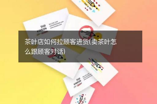 茶叶店如何拉顾客进货(卖茶叶怎么跟顾客对话)