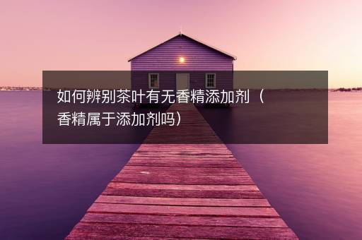 如何辨别茶叶有无香精添加剂（香精属于添加剂吗）