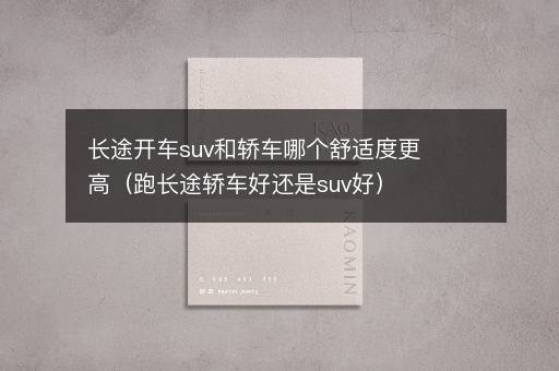 长途开车suv和轿车哪个舒适度更高（跑长途轿车好还是suv好）